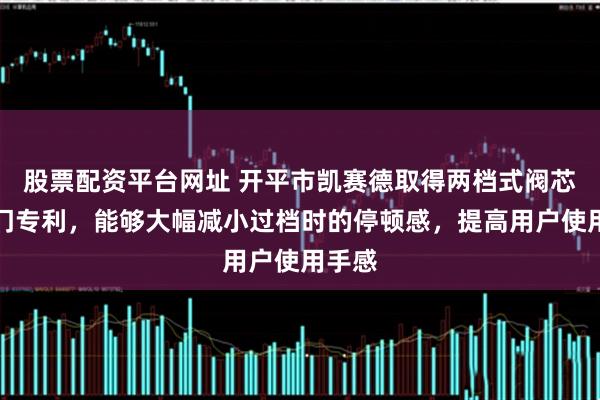 股票配资平台网址 开平市凯赛德取得两档式阀芯及阀门专利，能够大幅减小过档时的停顿感，提高用户使用手感
