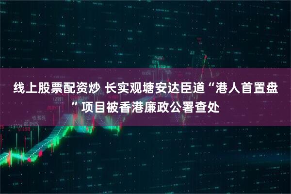 线上股票配资炒 长实观塘安达臣道“港人首置盘”项目被香港廉政公署查处