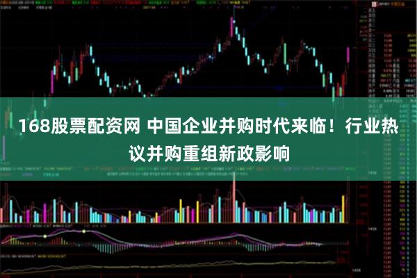 168股票配资网 中国企业并购时代来临！行业热议并购重组新政影响