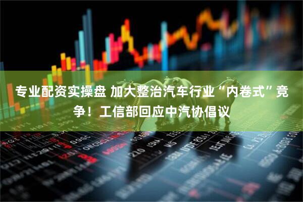专业配资实操盘 加大整治汽车行业“内卷式”竞争！工信部回应中汽协倡议