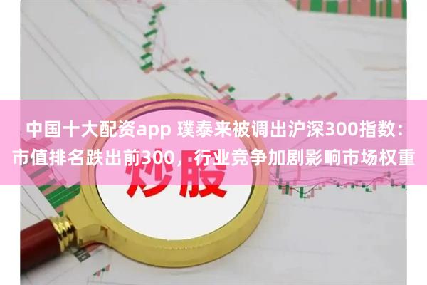 中国十大配资app 璞泰来被调出沪深300指数：市值排名跌出前300，行业竞争加剧影响市场权重