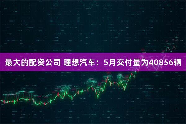 最大的配资公司 理想汽车：5月交付量为40856辆