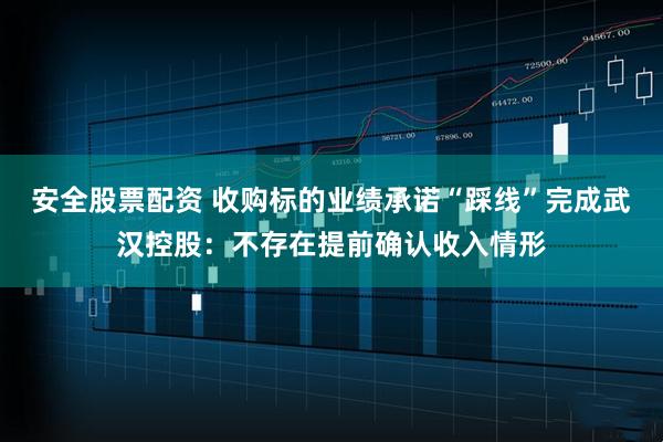 安全股票配资 收购标的业绩承诺“踩线”完成武汉控股：不存在提前确认收入情形