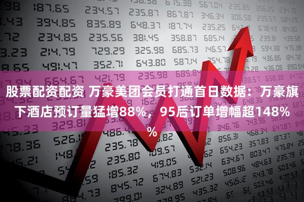 股票配资配资 万豪美团会员打通首日数据：万豪旗下酒店预订量猛增88%，95后订单增幅超148%