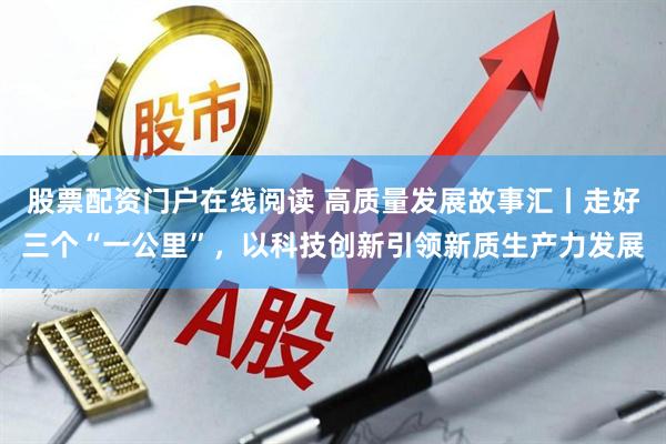 股票配资门户在线阅读 高质量发展故事汇丨走好三个“一公里”，以科技创新引领新质生产力发展