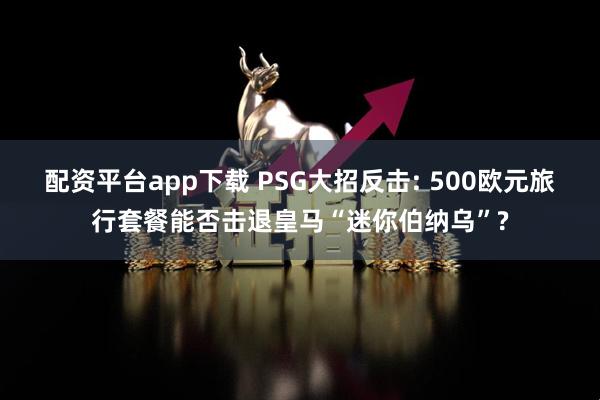 配资平台app下载 PSG大招反击: 500欧元旅行套餐能否击退皇马“迷你伯纳乌”?