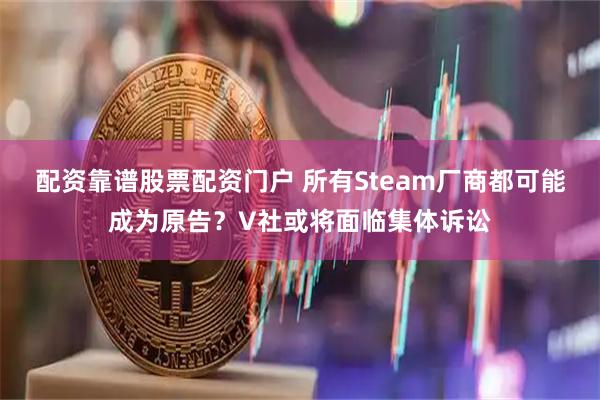 配资靠谱股票配资门户 所有Steam厂商都可能成为原告？V社或将面临集体诉讼