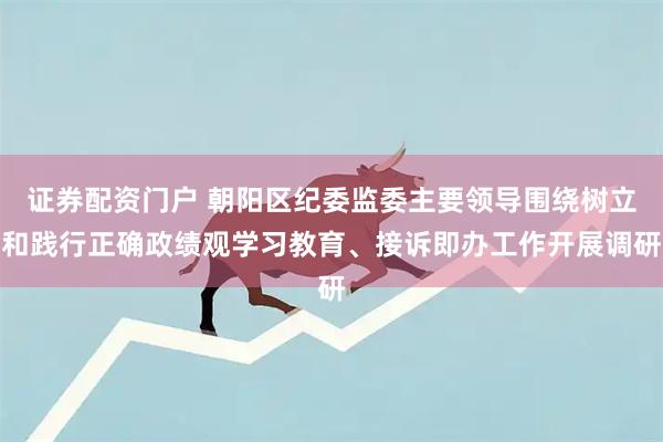 证券配资门户 朝阳区纪委监委主要领导围绕树立和践行正确政绩观学习教育、接诉即办工作开展调研