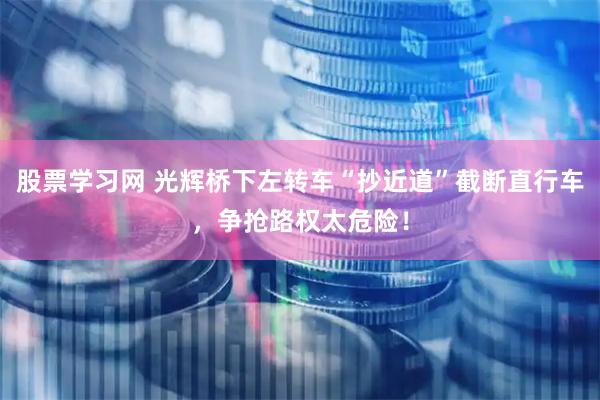 股票学习网 光辉桥下左转车“抄近道”截断直行车，争抢路权太危险！