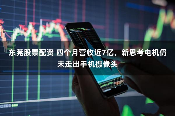 东莞股票配资 四个月营收近7亿，新思考电机仍未走出手机摄像头