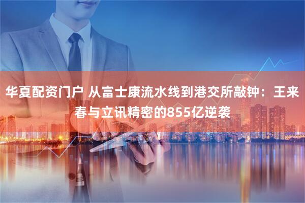 华夏配资门户 从富士康流水线到港交所敲钟：王来春与立讯精密的855亿逆袭
